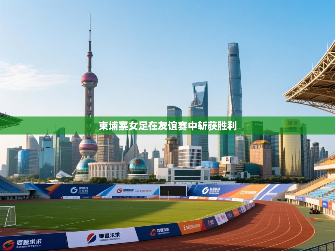 云开体育app官网入口网页版-柬埔寨女足在友谊赛中斩获胜利